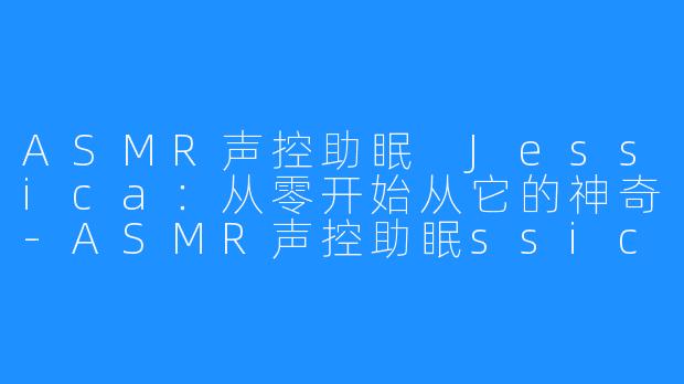 ASMR声控助眠 Jessica：从零开始从它的神奇-ASMR声控助眠ssica